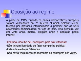 Oposição ao regime A partir de 1945, quando os países democráticos europeus saíram vencedores da 2ª Guerra Mundial, Salazar viu-se forçado por pressões internacionais a permitir que os seus adversários participassem na vida do país. Pela primeira vez em vinte anos, marcou eleições onde a oposição podia intervir. Contudo, não lhe deu condições para sair vitoriosa: -Não tinham liberdade de fazer campanha política; -Listas de eleitores falseadas; -Não havia fiscalização no momento da contagem dos votos. 