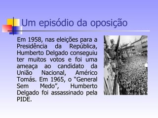 Um episódio da oposição  Em 1958, nas eleições para a Presidência da República, Humberto Delgado conseguiu ter muitos votos e foi uma ameaça ao candidato da União Nacional, Américo Tomás. Em 1965, o “General Sem Medo”, Humberto Delgado foi assassinado pela PIDE. 