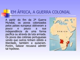 EM ÁFRICA, A GUERRA COLONIAL A partir do fim da 2ª Guerra Mundial, os povos colonizados pelos países europeus obtiveram a pouco e pouco a sua independência de uma forma pacífica ou através da luta armada. Os povos das colónias portuguesas vendo que outros tinham obtido a liberdade, também a quiseram. Porém, Salazar recusava admitir tal hipótese. 