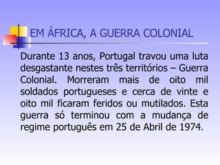 EM ÁFRICA, A GUERRA COLONIAL Durante 13 anos, Portugal travou uma luta desgastante nestes três territórios – Guerra Colonial. Morreram mais de oito mil soldados portugueses e cerca de vinte e oito mil ficaram feridos ou mutilados. Esta guerra só terminou com a mudança de regime português em 25 de Abril de 1974.  