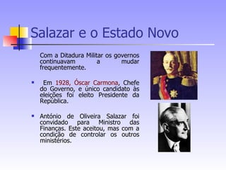 Salazar e o Estado Novo Com a Ditadura Militar os governos continuavam a mudar frequentemente. Em  1928,   Óscar Carmona , Chefe do Governo, e único candidato às eleições foi eleito Presidente da República. António de Oliveira Salazar foi convidado para Ministro das Finanças. Este aceitou, mas com a condição de controlar os outros ministérios. 