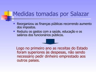 Medidas tomadas por Salazar Reorganizou as finanças públicas recorrendo aumento dos impostos. Reduziu os gastos com a saúde, educação e os salários dos funcionários públicos. Logo no primeiro ano as receitas do Estado foram superiores às despesas, não sendo necessário pedir dinheiro emprestado aos outros países. 