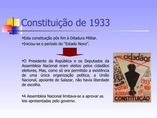 Constituição de 1933 Esta constituição pôs fim à Ditadura Militar. Iniciou-se o período do “Estado Novo”. O Presidente da República e os Deputados da Assembleia Nacional eram eleitos pelos cidadãos eleitores, Mas, como só era permitido a existência de uma única organização política, a União Nacional, apoiante de Salazar, não havia liberdade de escolha. A Assembleia Nacional limitava-se a aprovar as leis apresentadas pelo governo. 
