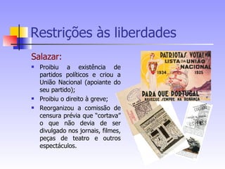 Restrições às liberdades Salazar: Proibiu a existência de partidos políticos e criou a União Nacional (apoiante do seu partido); Proibiu o direito à greve; Reorganizou a comissão de censura prévia que “cortava” o que não devia de ser divulgado nos jornais, filmes, peças de teatro e outros espectáculos. 