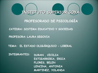 INSTITUTO SUPERIOR GOYA PROFESORADO DE PSICOLOGÍA CATEDRA:   SISTEMA EDUCATIVO Y SOCIEDAD PROFESORA:   LAURA   SEGOVIA TEMA: EL ESTADO OLIGÁRQUICO - LIBERAL INTEGRANTES: DURAN , CECILIA ESTIGARRIBIA, ERICA FLORES, BELEN LENCINA, ANTONIA MARTINEZ, YOLANDA 