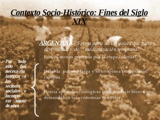 Contexto Socio-Histórico: Fines del Siglo XIX ARGENTINA   : Forma parte de los países que fueron denominados  de  “modernización temprana”  Estuvo menos marcada por la etapa colonial. Influida  por una larga y heterogénea inmigración europea. Poseía aptitudes ecológicas para producir bienes que demandaban las economías centrales. Por todo esto fue necesa-rio integrar a los sectores sociales e incorpo-rar mano de obra 