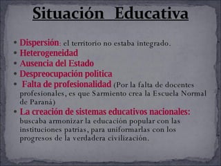 Dispersión :  el territorio no estaba integrado.  Heterogeneidad   Ausencia del Estado  Despreocupación política Falta de profesionalidad  (Por la falta de docentes profesionales, es que Sarmiento crea la Escuela Normal de Paraná) La creación de sistemas educativos nacionales:  buscaba armonizar la educación popular con las instituciones patrias, para uniformarlas con los progresos de la verdadera civilización.  