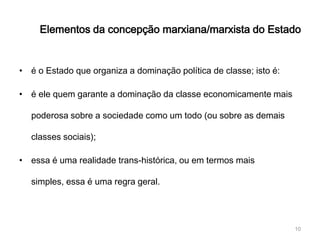 Elementos da concepção marxiana/marxista do Estado


• é o Estado que organiza a dominação política de classe; isto é:

• é ele quem garante a dominação da classe economicamente mais

  poderosa sobre a sociedade como um todo (ou sobre as demais

  classes sociais);

• essa é uma realidade trans-histórica, ou em termos mais

  simples, essa é uma regra geral.




                                                                    10
 
