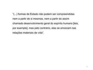 “(...) formas de Estado não podem ser compreendidas
nem a partir de si mesmas, nem a partir do assim
chamado desenvolvimento geral do espírito humano [leis,
por exemplo], mas pelo contrário, elas se enraízam nas
relações materiais de vida”.




                                                          7
 