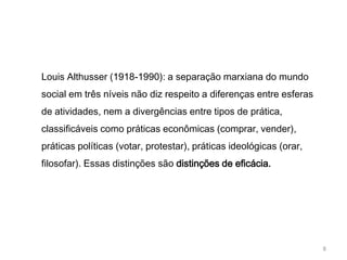 Louis Althusser (1918-1990): a separação marxiana do mundo
social em três níveis não diz respeito a diferenças entre esferas
de atividades, nem a divergências entre tipos de prática,
classificáveis como práticas econômicas (comprar, vender),
práticas políticas (votar, protestar), práticas ideológicas (orar,
filosofar). Essas distinções são distinções de eficácia.




                                                                     8
 