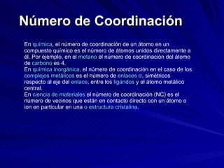 Número de Coordinación En  química , el número de coordinación de un átomo en un compuesto químico es el número de átomos unidos directamente a él. Por ejemplo, en el  metano  el número de coordinación del átomo de  carbono  es 4. En  química inorgánica , el número de coordinación en el caso de los  complejos metálicos  es el número de  enlaces σ , simétricos respecto al eje del  enlace , entre los  ligandos  y el átomo metálico central. En  ciencia de materiales  el número de coordinación (NC) es el número de vecinos que están en contacto directo con un átomo o ion en particular en una  o estructura cristalina . 