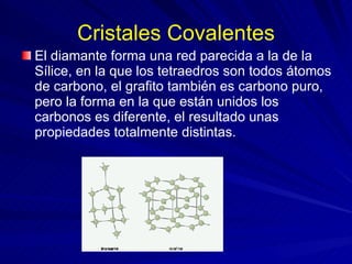 Cristales Covalentes El diamante forma una red parecida a la de la Sílice, en la que los tetraedros son todos átomos de carbono, el grafito también es carbono puro, pero la forma en la que están unidos los carbonos es diferente, el resultado unas propiedades totalmente distintas.   