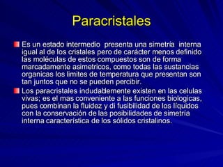 Paracristales Es un estado intermedio  presenta una simetría  interna  igual al de los cristales pero de carácter menos definido las moléculas de estos compuestos son de forma marcadamente asimetricos, como todas las sustancias organicas los limites de temperatura que presentan son tan juntos que no se pueden percibir. Los paracristales indudablemente existen en las celulas vivas; es el mas conveniente a las funciones biologicas, pues combinan la fluidez y di fusibilidad de los líquidos con la conservación de las posibilidades de simetría interna característica de los sólidos cristalinos. 
