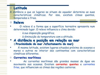 o Latitude
A distância a que os lugares se situam do equador determina as suas
  características climáticas. Por isso, existem climas quentes,
  temperados e frios.
o Relevo
        O relevo é a forma que a superfície terrestre apresenta num
    determinado lugar. O relevo influencia o clima devido:
         • à sua disposição geográfica;

         • à diminuição da temperatura com a altitude.

 A distância e posição em relação ao mar
    ( Proximidade do mar /afastamento do mar)
       À mesma latitude, existem lugares situados próximo de oceanos e
    mares e outros no interior dos continentes com características
    climáticas diferentes.
o Correntes marítimas
            As correntes marítimas são grandes massas de água em
    movimento nos oceanos. Existem correntes quentes e correntes
    frias, que influenciam os climas das regiões costeiras.
 
