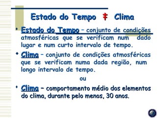Estado do Tempo ‡ Clima
 Estado do Tempo – conjunto de condições
 atmosféricas que se verificam num dado
 lugar e num curto intervalo de tempo.
 Clima – conjunto de condições atmosféricas
 que se verificam numa dada região, num
 longo intervalo de tempo.
                     ou
 Clima – comportamento médio dos elementos
 do clima, durante pelo menos, 30 anos.
 