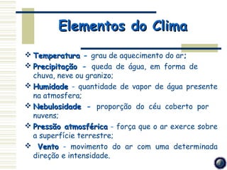 Elementos do Clima
 Temperatura ­ grau de aquecimento do ar;
 Precipitação ­ queda de água, em forma de
  chuva, neve ou granizo;
 Humidade ­ quantidade de vapor de água presente
  na atmosfera;
 Nebulosidade ­ proporção do céu coberto por
  nuvens;
 Pressão atmosférica ­ força que o ar exerce sobre
  a superfície terrestre;
 Vento ­ movimento do ar com uma determinada
  direção e intensidade.
 
