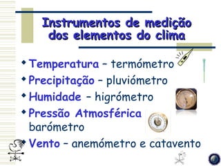 Instrumentos de medição
    dos elementos do clima

 Temperatura – termómetro
 Precipitação – pluviómetro
 Humidade – higrómetro
 Pressão Atmosférica –
  barómetro
 Vento – anemómetro e catavento
 