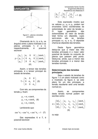 Univesidade Santa Cecília
Engenharia Mecânica
Resistência dos Materiais II
Prof. José Carlos Morilla 3 Estado triplo de tensão
figura 5 – planos e tensões
principais
Chamando de θ1; θ2 e θ3, os
ângulos entre o plano inclinado e os
planos principais 1; 2 e 3,
respectivamente, é possível
escrever:










θ
θ
θ
×










σ
σ
σ
=










ρ
ρ
ρ
=
ρ
3
2
1
3
2
1
Z
Y
X
cos
cos
cos
0
0
0
0
0
0
(4)
Assim, o tensor das tensões
principais, é o tensor principal do
estado de tensões.










σ
σ
σ
=
Τ
3
2
1
0
0
0
0
0
0
(5)
Com isto, as componentes da
tensão ρ, ficam:
3
3
z
2
2
y
1
1
x
cos
cos
cos
θ
×
σ
=
ρ
θ
×
σ
=
ρ
θ
×
σ
=
ρ
(6)
Lembrando que:
1
cos
cos
cos 3
2
2
2
1
2
=
θ
+
θ
+
θ (7)
Das expressões 6 e 7, é
possível escrever:
1
2
3
z
2
2
y
2
1
x
=








σ
ρ
+








σ
ρ
+








σ
ρ
(8)
Esta expressão mostra que
os valores ρx; ρy e ρz, podem ser
encarados como coordenadas da
extremidade do vetor da tensão ρ.
O lugar geométrico das
extremidades do vetor da tensão
total forma um elipsóide, cujos
semi-eixos são as tensões
principais σ1; σ2 e σ3. O elipsóide
chama-se elipsóide das tensões.
Desta figura geométrica
deduz-se que a maior das três
tensões principais é o maior valor
possível de tensão no conjunto de
planos que passam pelo ponto.
Deduz-se, ainda, que a menor das
tensões principais é a menor das
tensões normais.
Determinação das tensões
principais.
Seja o estado de tensões da
figura 1 e um plano inclinado como
o mostrado na figura 2. se este
plano for um dos principais, a
tensão resultante será uma tensão
normal (σ).
Assim, as componentes
desta tensão normal podem ser
escritas como:
( )
( )
( ) 









θ
θ
θ
×










σ
τ
τ
τ
σ
τ
τ
τ
σ
=










σ
σ
σ
=
σ
Z
y
x
z
yz
xz
zy
y
xy
zx
yx
x
Z
Y
X
cos
cos
cos
(9)
ou seja:
 