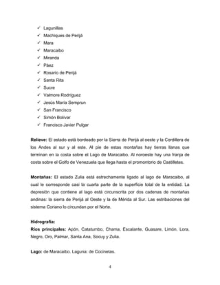  Lagunillas
    Machiques de Perijá
    Mara
    Maracaibo
    Miranda
    Páez
    Rosario de Perijá
    Santa Rita
    Sucre
    Valmore Rodríguez
    Jesús María Semprun
    San Francisco
    Simón Bolívar
    Francisco Javier Pulgar


Relieve: El estado está bordeado por la Sierra de Perijá al oeste y la Cordillera de
los Andes al sur y al este. Al pie de estas montañas hay tierras llanas que
terminan en la costa sobre el Lago de Maracaibo. Al noroeste hay una franja de
costa sobre el Golfo de Venezuela que llega hasta el promontorio de Castilletes.


Montañas: El estado Zulia está estrechamente ligado al lago de Maracaibo, al
cual le corresponde casi la cuarta parte de la superficie total de la entidad. La
depresión que contiene al lago está circunscrita por dos cadenas de montañas
andinas: la sierra de Perijá al Oeste y la de Mérida al Sur. Las estribaciones del
sistema Coriano lo circundan por el Norte.


Hidrografía:
Ríos principales: Apón, Catatumbo, Chama, Escalante, Guasare, Limón, Lora,
Negro, Oro, Palmar, Santa Ana, Socuy y Zulia.


Lago: de Maracaibo. Laguna: de Cocinetas.


                                         4
 