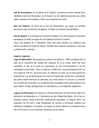 Isla de Pescadores: En la bahía de El Tablazo, formando el límite oriental de la
verdadera barra de Maracaibo. Su formación es de material aluvional; sus orillas
están cubiertas de manglares. Tiene una superficie de 2 km2.


Isla Los Pájaros: Al Norte de la isla de Pescadores. Su origen es también
aluvional y está cubierta de manglares. También se le llama Isla del Diablo.


Isla de Zapara: A la entrada de la bahía El Tablazo, con una posición sumamente
estratégica, por ello se erigió allí una fortaleza durante la Colonia.
Tiene una longitud de 7 kilómetros. Está casi toda cubierta por médanos que
tienen una altura de hasta 30 metros. También tiene algunos cocoteros y, cerca de
su litoral norte, arrecifes.


Lagos y Lagunas:
Lago de Maracaibo: Descubierto por Alonso de Ojeda en 1499, constituye hoy el
pilar de la economía del estado por ubicarse en él la mayor parte del área
petrolífera. A ella se le suma su importancia en las comunicaciones y en las
actividades comerciales. Tiene un área de 13.000 km2, una profundidad de 47 m y
una costa de 728 km. Se formó hace 35 millones de años. Es el más grande de
Sudamérica y en él desembocan ríos como el Catatumbo, Santa Ana y Escalante,
los cuales hacen disminuir su salinidad, que viene dada a su vez por su conexión
con el golfo de Venezuela. Es completamente navegable hasta para tanqueros de
gran calado. El lago alberga peces en abundancia y una magnífica vegetación.


Laguna de Sinamaica: Se trata de un Parque Nacional. Su terminal se halla a 41
kilómetros de Maracaibo y a 7 kilómetros de San Rafael del Moján. En él hay un
pequeño puerto donde funcionan restaurantes populares. La laguna tiene una
extensión de 50 km2 y está sembarada de anchos y hermosos canales con
bellísimos manglares y cocoteros. La laguna se formó debido a la corriente fluvial
del río El Limón y a sus continuas colisiones con la marea.




                                           6
 
