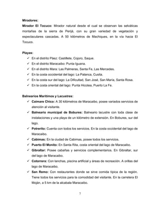 Miradores:
Mirador El Tocuco: Mirador natural desde el cual se observan las selváticas
montañas de la sierra de Perijá, con su gran variedad de vegetación y
espectaculares cascadas. A 50 kilómetros de Machiques, en la vía hacia El
Tocuco.


Playas:
    En el distrito Páez: Castillete, Cojoro, Saque.
    En el distrito Maracaibo: Punta Iguana.
    En el distrito Mara: Las Palmeras, Santa Fe, Las Mercedes.
    En la costa occidental del lago: La Palanca, Cusita.
    En la costa sur del lago: La Dificultad, San José, San María, Santa Rosa.
    En la costa oriental del lago: Punta Hicotea, Puerto La Fe.


Balnearios Marítimos y Lacustres:
    Caimare Chico: A 30 kilómetros de Maracaibo, posee variados servicios de
      atención al visitante.
    Balneario municipal de Bobures: Balneario lacustre con toda clase de
      instalaciones y una playa de un kilómetro de extensión. En Bobures, sur del
      lago.
    Potrerito: Cuenta con todos los servicios. En la costa occidental del lago de
      Maracaibo.
    Cabimas: En la ciudad de Cabimas, posee todos los servicios.
    Puerto El Monito: En Santa Rita, costa oriental del lago de Maracaibo.
    Gibraltar: Posee cabañas y servicios complementarios. En Gibraltar, sur
      del lago de Maracaibo.
    Cotorrera: Con lanchas, piscina artificial y áreas de recreación. A orillas del
      lago de Maracaibo.
    San Remo: Con restaurantes donde se sirve comida típica de la región.
      Tiene todos los servicios para la comodidad del visitante. En la carretera El
      Moján, a 5 km de la alcabala Maracaibo.


                                         7
 
