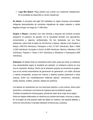  Lago Mar Beach: Playa pública que cuenta con modernas instalaciones.
       En la localidad se desarrolló un centro residencial.


Su Gente: A principios del siglo XVI habitaban la región diversas comunidades
indígenas descendientes de corrientes migratorias de origen arawaco y caribe
llegados al lugar a lo largo de 11.000 años.


Guajiro o Wayúu: Llevaban una vida nómada y después del contacto europeo
adoptaron el pastoreo de ganado. En la actualidad también son agricultores,
comerciantes y, algunos, profesionales. Se han destacado por sus finas
artesanías, sobre todo el tejido de chinchorros y tapices. Agrupa a los Guajiros o
Wayúu (168.318 individuos), Paraujano o Añú (17.437 individuos), Baré o Balé
(1.520 individuos), Kurripako o Kúrrim (2.806 individuos), Baniva o Banibas (l.150
individuos), Piapoko o Tsase (1.331 individuos) y Warekena o Guarequena (409
individuos).


Artesanía: El estado Zulia se caracteriza entre otras cosas por tener su artesanía
muy especializada según la localidad por ejemplo: La artesanía zuliana es muy
rica en expresión artística. Dentro de la artesanía popular se encuentra la guajira,
que se ha venido transmitiendo de generación en generación, con estilo, técnicas
y valores ancestrales, aunque los motivos y diseños puedan pertenecer a otras
culturas. Entre sus manifestaciones hallamos tapices, chinchorros, hamacas,
chales, flechas, cintillos, carteras, objetos de cerámica.


Los tapices se caracterizan por sus hermosos diseños y vivos colores, tienen gran
renombre y constituyen una fuente de ingresos para la población guajira.
También se destaca la manta guajira, prenda de vestir de la mujer de la región.
Entre los objetos elaborados en cerámica se cuentan las tinajas, múcuras y aripos.
En el renglón de arte popular están las tablas en madera y las taparas talladas, y
entre los instrumentos musicales destacan el tolona-yay y sawawa.




                                           8
 