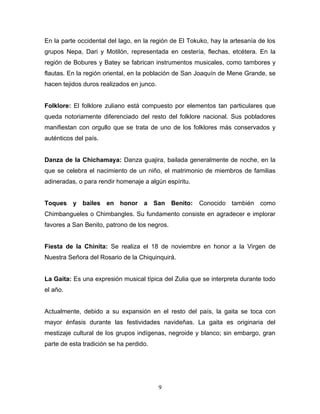 En la parte occidental del lago, en la región de El Tokuko, hay la artesanía de los
grupos Nepa, Dari y Motilón, representada en cestería, flechas, etcétera. En la
región de Bobures y Batey se fabrican instrumentos musicales, como tambores y
flautas. En la región oriental, en la población de San Joaquín de Mene Grande, se
hacen tejidos duros realizados en junco.


Folklore: El folklore zuliano está compuesto por elementos tan particulares que
queda notoriamente diferenciado del resto del folklore nacional. Sus pobladores
manifiestan con orgullo que se trata de uno de los folklores más conservados y
auténticos del país.


Danza de la Chichamaya: Danza guajira, bailada generalmente de noche, en la
que se celebra el nacimiento de un niño, el matrimonio de miembros de familias
adineradas, o para rendir homenaje a algún espíritu.


Toques y bailes en honor a San Benito:                 Conocido también como
Chimbangueles o Chimbangles. Su fundamento consiste en agradecer e implorar
favores a San Benito, patrono de los negros.


Fiesta de la Chinita: Se realiza el 18 de noviembre en honor a la Virgen de
Nuestra Señora del Rosario de la Chiquinquirá.


La Gaita: Es una expresión musical típica del Zulia que se interpreta durante todo
el año.


Actualmente, debido a su expansión en el resto del país, la gaita se toca con
mayor énfasis durante las festividades navideñas. La gaita es originaria del
mestizaje cultural de los grupos indígenas, negroide y blanco; sin embargo, gran
parte de esta tradición se ha perdido.




                                           9
 