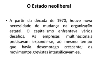 O Estado neoliberal

• A partir da década de 1970, houve nova
  necessidade de mudança na organização
  estatal. O capitalismo enfrentava vários
  desafios.  As    empresas       multinacionais
  precisavam expandir-se, ao mesmo tempo
  que havia desemprego crescente; os
  movimentos grevistas intensificavam-se.
 