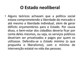 O Estado neoliberal
• Alguns teóricos achavam que a política social
  estava comprometendo a liberdade do mercado e
  até mesmo a liberdade individual, alem de gerar
  déficits orçamentários para o Estado. Por causa
  disso, o bem-estar dos cidadãos deveria ficar por
  conta deles mesmos, ou seja, os serviços públicos
  deveriam ser privatizados e pagos por quem os
  utilizasse. Defendia-se o Estado mínimo (o que
  propunha o liberalismo), com o mínimo de
  intervenção estatal na vida das pessoas.
 