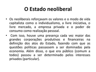 O Estado neoliberal
• Os neoliberais reforçavam os valores e o modo de vida
  capitalista como o individualismo, a livre iniciativa, o
  livre mercado, a empresa privada e o poder de
  consumo como realização pessoal.
• Com isso, houve uma presença cada vez maior das
  grandes corporações produtivas e financeiras na
  definição dos atos do Estado, fazendo com que as
  questões políticas passassem a ser dominadas pela
  economia. Além disso, o que era público (comum a
  todos) passou a ser determinado pelos interesses
  privados (particular).
 