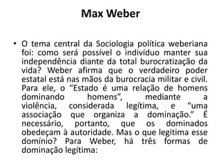 Max Weber

• O tema central da Sociologia política weberiana
  foi: como será possível o indivíduo manter sua
  independência diante da total burocratização da
  vida? Weber afirma que o verdadeiro poder
  estatal está nas mãos da burocracia militar e civil.
  Para ele, o “Estado é uma relação de homens
  dominando         homens”,      mediante          a
  violência, considerada legítima, e “uma
  associação que organiza a dominação.” É
  necessário, portanto, que os dominados
  obedeçam à autoridade. Mas o que legitima esse
  domínio? Para Weber, há três formas de
  dominação legítima:
 