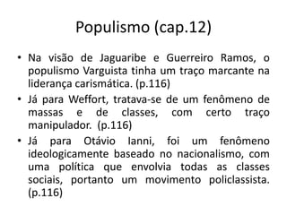 Populismo (cap.12)
• Na visão de Jaguaribe e Guerreiro Ramos, o
  populismo Varguista tinha um traço marcante na
  liderança carismática. (p.116)
• Já para Weffort, tratava-se de um fenômeno de
  massas e de classes, com certo traço
  manipulador. (p.116)
• Já para Otávio Ianni, foi um fenômeno
  ideologicamente baseado no nacionalismo, com
  uma política que envolvia todas as classes
  sociais, portanto um movimento policlassista.
  (p.116)
 