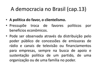 A democracia no Brasil (cap.13)
• A política do favor, o clientelismo.
• Pressupõe troca de favores políticos por
  benefícios econômicos.
• Pode ser observada através da distribuição pelo
  poder público de concessões de emissoras de
  rádio e canais de televisão ou financiamentos
  para empresas, sempre na busca de apoio e
  sustentação política de um partido, de uma
  organização ou de uma família no poder.
 