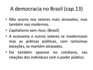 A democracia no Brasil (cap.13)
• Não ocorre nos setores mais atrasados, mas
  também nos modernos.
• Capitalismo sem risco. (Brasil)
• A economia e outros setores se modernizam
  mas as práticas políticas, com raríssimas
  exceções, se mantém atrasados.
• Ela também aparece no cotidiano, nas
  relações dos indivíduos com o poder público.
 