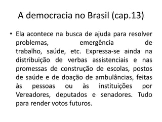 A democracia no Brasil (cap.13)
• Ela acontece na busca de ajuda para resolver
  problemas,            emergência          de
  trabalho, saúde, etc. Expressa-se ainda na
  distribuição de verbas assistenciais e nas
  promessas de construção de escolas, postos
  de saúde e de doação de ambulâncias, feitas
  às pessoas ou às instituições por
  Vereadores, deputados e senadores. Tudo
  para render votos futuros.
 