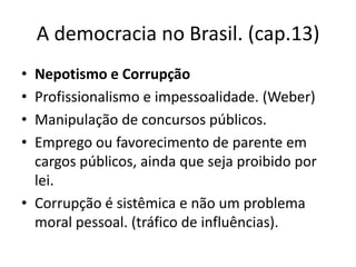 A democracia no Brasil. (cap.13)
• Nepotismo e Corrupção
• Profissionalismo e impessoalidade. (Weber)
• Manipulação de concursos públicos.
• Emprego ou favorecimento de parente em
  cargos públicos, ainda que seja proibido por
  lei.
• Corrupção é sistêmica e não um problema
  moral pessoal. (tráfico de influências).
 