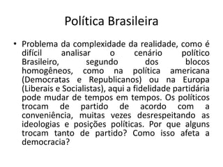 Política Brasileira
• Problema da complexidade da realidade, como é
  difícil     analisar      o      cenário      político
  Brasileiro,        segundo          dos        blocos
  homogêneos, como na política americana
  (Democratas e Republicanos) ou na Europa
  (Liberais e Socialistas), aqui a fidelidade partidária
  pode mudar de tempos em tempos. Os políticos
  trocam de partido de acordo com a
  conveniência, muitas vezes desrespeitando as
  ideologias e posições políticas. Por que alguns
  trocam tanto de partido? Como isso afeta a
  democracia?
 