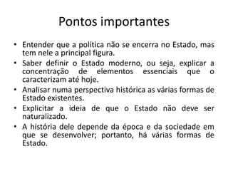 Pontos importantes
• Entender que a política não se encerra no Estado, mas
  tem nele a principal figura.
• Saber definir o Estado moderno, ou seja, explicar a
  concentração de elementos essenciais que o
  caracterizam até hoje.
• Analisar numa perspectiva histórica as várias formas de
  Estado existentes.
• Explicitar a ideia de que o Estado não deve ser
  naturalizado.
• A história dele depende da época e da sociedade em
  que se desenvolver; portanto, há várias formas de
  Estado.
 