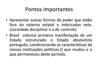 Pontos importantes
• Apresentar outras formas de poder que estão
  fora do sistema estatal e imbricadas nele.
  (sociedade disciplinar e a de controle)
• Brasil colonial primeira manifestação de um
  Estado estruturado o Estado absolutista
  português, condicionando as características de
  nossas instituições políticas.O que mudou e o
  que permaneceu deste período.
 