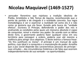 Nicolau Maquiavel (1469-1527)
•    pensador florentino que rejeitava a tradição idealista de
    Platão, Aristóteles e São Tomas de Aquino, reconhecendo que o
    ponto de partida e de chegada é a realidade concreta. Sua regra
    metodológica é ver e examinar a realidade tal como ela é e não
    como se gostaria que ela fosse. Guiado pela busca da “verdade
    efetiva”, escreveu O Príncipe, defendendo o poder dos reis e
    analisando as condições pelas quais um monarca absoluto é capaz
    de conquistar, reinar e manter seu poder. De acordo com as idéias
    deste livro, o governante poderia fazer qualquer coisa em seu
    território para conseguir a ordem, poderia usar até mesmo a
    violência para atingir seus objetivos. É deste teórico a famosa frase:
    "Os fins justificam os meios". O príncipe é um manual de ação
    política, cujo ideal é a conquista e a manutenção do poder. Acredita
    que a paz social depende das características pessoais do príncipe -
    suas virtudes -, das circunstâncias históricas e de fatos que ocorrem
    independentemente de sua vontade – as oportunidades.
 