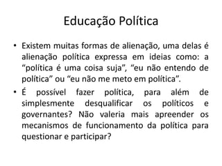 Educação Política
• Existem muitas formas de alienação, uma delas é
  alienação política expressa em ideias como: a
  “política é uma coisa suja”, “eu não entendo de
  política” ou “eu não me meto em política”.
• É possível fazer política, para além de
  simplesmente desqualificar os políticos e
  governantes? Não valeria mais apreender os
  mecanismos de funcionamento da política para
  questionar e participar?
 