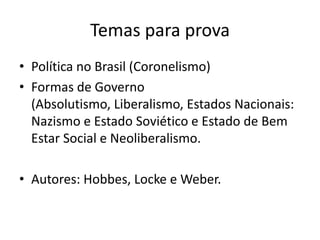 Temas para prova
• Política no Brasil (Coronelismo)
• Formas de Governo
  (Absolutismo, Liberalismo, Estados Nacionais:
  Nazismo e Estado Soviético e Estado de Bem
  Estar Social e Neoliberalismo.

• Autores: Hobbes, Locke e Weber.
 