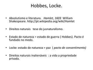 Hobbes, Locke.

• Absolutismo e literatura. Hamlet, 1603 William
  Shakespeare. http://pt.wikipedia.org/wiki/Hamlet

• Direitos naturais tese do jusnaturalismo.

• Estado de natureza = estado de guerra ( Hobbes). Pacto é
  fundado no medo.

• Locke: estado de natureza = paz ( pacto de consentimento)

• Direitos naturais inalienáveis : a vida a propriedade
  privada.
 