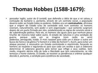 Thomas Hobbes (1588-1679):
•   pensador inglês, autor de O Leviatã, que defendia a idéia de que o rei salvou a
    civilização da barbárie e, portanto, através de um contrato social, a população
    deveria ceder ao Estado todos os poderes. Hobbes era um contratualista, afirmava
    que a origem do Estado e/ou da sociedade está num contrato: os homens
    viveriam, naturalmente, sem poder e sem organização – que somente surgiriam
    depois de um pacto firmado por eles, estabelecendo as regras de convívio social e
    de subordinação política. Para ele, os homens são iguais para que nenhum possa
    triunfar de maneira total sobre outro. O estado de natureza é uma condição de
    guerra, porque cada um se imagina (com razão ou sem)
    poderoso, perseguido, traído. O mais razoável para cada um é atacar o outro em
    busca da honra e da glória (“o homem é o lobo do homem”). Assim, para evitar um
    ataque possível, é necessário um Estado controlando e reprimindo, forçando os
    homens ao respeito e regulando-os para que cada um receba o que o soberano
    determinar. O soberano governa pelo temor que inflige a seus súditos. Sem
    medo, ninguém abriria mão de toda a liberdade que tem naturalmente, se não
    temesse a morte violenta. O Estado, ao resolver as pendências e arbitrar qualquer
    decisão é, portanto, a condição para existência da sociedade.
 