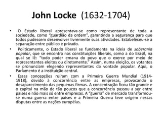 John Locke (1632-1704)
•  O Estado liberal apresentava-se como representante de toda a
  sociedade, como “guardião da ordem”, garantindo a segurança para que
  todos pudessem desenvolver livremente suas atividades. Estabeleceu-se a
  separação entre público e privado.
• Politicamente, o Estado liberal se fundamenta na ideia de soberania
  popular, que se encontra nas constituições liberais, como a do Brasil, na
  qual se lê: “todo poder emana do povo que o exerce por meio de
  representantes eleitos ou diretamente.” Assim, numa eleição, os votantes
  se pronunciam elegendo representantes da vontade popular. Aqui, o
  Parlamento é a instituição central.
• Essas concepções ruíram com a Primeira Guerra Mundial (1914-
  1918), devido à concorrência entre as empresas, provocando o
  desaparecimento das pequenas firmas. A concentração ficou tão grande e
  o capital na mão de tão poucos que a concorrência passou a ser entre
  países e não mais só entre empresas. A “guerra” de mercado transformou-
  se numa guerra entre países e a Primeira Guerra teve origem nessas
  disputas entre as nações européias.
 