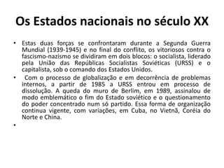Os Estados nacionais no século XX
• Estas duas forças se confrontaram durante a Segunda Guerra
  Mundial (1939-1945) e no final do conflito, os vitoriosos contra o
  fascismo-nazismo se dividiram em dois blocos: o socialista, liderado
  pela União das Repúblicas Socialistas Soviéticas (URSS) e o
  capitalista, sob o comando dos Estados Unidos.
• Com o processo de globalização e em decorrência de problemas
  internos, a partir de 1985 a URSS entrou em processo de
  dissolução. A queda do muro de Berlim, em 1989, assinalou de
  modo emblemático o fim do Estado soviético e o questionamento
  do poder concentrado num só partido. Essa forma de organização
  continua vigente, com variações, em Cuba, no Vietnã, Coréia do
  Norte e China.
•
 