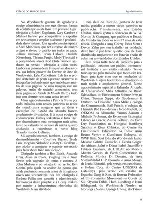 ESTADO DO MUNDO 2010 Agradecimentos
IX
No Worldwatch, gostaria de agradecer à
equipe administrativa por suas diversas formas
de contribuição a este livro. Em primeiro lugar,
obrigado a Robert Engelman, Gary Gardner e
Michael Renner por compartilhar a expertise
em seus artigos e ampliar o alcance e profundi-
dade deste volume. Um agradecimento especial
a Alice McKeown, que fez a revisão de muitos
artigos e elevou o padrão em todos os casos.
Juliane Diamond, Brian Halweil, Danielle
Nierenberg, Thomas Prugh, Molly Theobald e
a pesquisadora sênior Zoë Chafe também aju-
daram na revisão – obrigado a todos vocês.
Embora as palavras deste livro partam dos auto-
res, sua beleza provém do Diretor de Arte do
Worldwatch, Lyle Rosbotham. Lyle fez o pro-
jeto deste livro de ponta a ponta e encontrou as
fotografias deslumbrantes que embelezam mui-
tas de suas páginas. Se uma imagem vale mil
palavras, então ele sozinho acrescentou cem
ricas páginas ao Estado do Mundo 2010, e tudo
isso sem destruir nem uma única árvore!
Meus agradecimentos a Patricia Shyne por
todo trabalho com nossos parceiros ao redor
do mundo para assegurar que as ideias e
exemplos do Estado do Mundo fossem
amplamente divulgados. E à nossa equipe de
comunicação, Darcey Rakestraw e Julia Tier,
por disseminarem essa mensagem mais além,
tanto se valendo do alcance da mídia quanto
ajudando a coordenar o novo blog
Transformando Culturas.
Mil agradecimentos, também, à equipe de
desenvolvimento – Courtney Berner, Trudy
Loo, Meghan Nicholson e Mary C. Redfern –
por ajudar a assegurar o suporte necessário
para fazer deste livro um sucesso.
Obrigado também a Ben Block, Amanda
Chiu, Anna da Costa, Yingling Liu e Janet
Sawin pela sugestão de temas e autores. A
John Mulrow e ao estagiário no verão, Ben
Gonin, pela ajuda na análise do pouco que
ainda podemos consumir antes de atingirmos
níveis não sustentáveis. Por fim, obrigado a
Barbara Fallin por garantir a administração
harmoniosa deste projeto, e a Corey Perkins
por manter a infraestrutura eletrônica do
Worldwatch em atividade.
Para além do Instituto, gostaria de levar
minha gratidão a nossos vários parceiros na
publicação. Primeiramente, nos Estados
Unidos, somos gratos à dedicação da W. W.
Norton & Company, que publicou o Estado
do Mundo em todos os seus 27 anos de exis-
tência. Obrigado a Amy Cherry, Erica Stern e
Devon Zahn por seu trabalho na produção
deste livro e por fazer questão que ele fosse
distribuído amplamente em livrarias e salas de
aulas nas universidades dos Estados Unidos.
Sem nossa forte rede de parceiros para a
publicação, teríamos um público internacio-
nal limitado e um efeito reduzido. Temos
todo apreço pelo trabalho que todos eles rea-
lizam para fazer com que os resultados do
Worldwatch sejam traduzidos e divulgados o
mais rápida e amplamente possível. Nosso
agradecimento especial a Eduardo Athayde,
da Universidade Mata Atlântica no Brasil;
Sylvia Shao, do Environment Science Press na
China; Tuomas Seppa, do Gaudeamus &
Otatieto na Finlândia; Klaus Milke e colegas
do Germanwatch, Ralf Fuechs e colegas da
Heinrich Böll Foundation e Jacob Radloff, do
OEKOM na Alemanha; Yiannis Sakiotis e
Michalis Probonas, do Evonymos Ecological
Library na Grécia; Zsuzsa Foltanyi, da Earth
Day Foundation na Hungria; Kartikeya
Sarabhai e Kiran Chhokar, do Centre for
Environment Education na Índia; Anna
Bruno Ventre e Gianfranco Bologna, do
WWF Itália; Soki Oda, do Worldwatch Japão;
Melanie Gabriel Camacho e Cecilia Geiger,
do Africam Safari e Diana Isabel Jaramillo e
Fabiola Escalante, da UDLAP no México;
Marcin Gerwin, da Earth Conservation na
Polônia; Monica Di Donato, da Area
Sostenibilidad CIP Ecosocial e Anna Monjo,
da Icaria Editorial, pela versão em castelhano,
e Helena Cots, do Centre UNESCO de
Catalunya, pela versão em catalão na
Espanha; Sang-ik Kim, da Korean Federation
of Environmental Movement na Coreia do
Sul; Øystein Dahle, Hans Lundberg e Ivana
Kildsgaard, do Worldwatch Norden na
Noruega e Suécia; George Cheng, do Taiwan
VIIXXI_mundo_Be2 6/22/10 15:47 Page IX
 