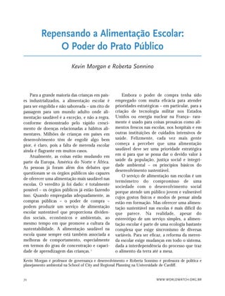 WWW.WORLDWATCH.ORG.BR72
Para a grande maioria das crianças em país-
es industrializados, a alimentação escolar é
para ser engolida e não saboreada – um rito de
passagem para um mundo adulto onde ali-
mentação saudável é a exceção, e não a regra,
conforme demonstrado pelo rápido cresci-
mento de doenças relacionadas a hábitos ali-
mentares. Milhões de crianças em países em
desenvolvimento têm de engolir algo bem
pior, é claro, pois a falta de merenda escolar
ainda é flagrante em muitos casos.
Atualmente, as coisas estão mudando em
parte da Europa, América do Norte e África.
As pessoas já foram além dos debates que
questionam se os órgãos públicos são capazes
de oferecer uma alimentação mais saudável nas
escolas. O veredito já foi dado: é totalmente
possível – os órgãos públicos já estão fazendo
isso. Quando empregadas adequadamente, as
compras públicas – o poder de compra –
podem produzir um serviço de alimentação
escolar sustentável que proporciona dividen-
dos sociais, econômicos e ambientais, ao
mesmo tempo em que promove a cultura da
sustentabilidade. A alimentação saudável na
escola quase sempre está também associada a
melhoras de comportamento, especialmente
em termos do grau de concentração e capaci-
dade de aprendizagem das crianças. 1
Embora o poder de compra tenha sido
empregado com muita eficácia para atender
prioridades estratégicas – em particular, para a
criação de tecnologia militar nos Estados
Unidos ou energia nuclear na França– rara-
mente é usado para coisas prosaicas como ali-
mentos frescos nas escolas, nos hospitais e em
outras instituições de cuidados intensivos de
saúde. Felizmente, cada vez mais gente
começa a perceber que uma alimentação
saudável deve ser uma prioridade estratégica
em si para que se possa dar o devido valor à
saúde da população, justiça social e integri-
dade ambiental – os princípios básicos do
desenvolvimento sustentável.
O serviço de alimentação nas escolas é um
termômetro do compromisso de uma
sociedade com o desenvolvimento social
porque atende um público jovem e vulnerável
cujos gostos físicos e modos de pensar ainda
estão em formação. Mas oferecer uma alimen-
tação sustentável nas escolas é mais difícil do
que parece. Na realidade, apesar do
estereótipo de um serviço simples, a alimen-
tação escolar é parte de uma ecologia bastante
complexa que exige sincronismo de diversas
variáveis. Para ser eficaz, a reforma da meren-
da escolar exige mudanças em todo o sistema,
dada a interdependência do processo que traz
o alimento da terra até a mesa.
Kevin Morgan é professor de governança e desenvolvimento e Roberta Sonnino é professora de política e
planejamento ambiental na School of City and Regional Planning na Universidade de Cardiff.
Repensando a Alimentação Escolar:
O Poder do Prato Público
Kevin Morgan e Roberta Sonnino
21_184mundo_VaBe2 6/22/10 15:17 Page 72
 