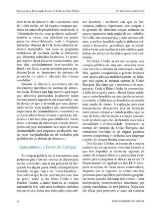 ESTADO DO MUNDO 2010
WWW.WORLDWATCH.ORG.BR74
Repensando a Alimentação Escolar: O Poder do Prato Público
tores locais de alimentos. Até o momento, mais
de 1.000 escolas em 38 estados compram pro-
dutos in natura de propriedades rurais locais. A
"alimentação escolar com produtos nacionais"
também se tornou uma prioridade em muitos
países em desenvolvimento, onde o Programa
Alimentar Mundial da ONU tenta substituir ali-
mentos importados (nos quais os programas
tradicionais de merenda escolar se baseavam)
por alimentos cultivados localmente. O princi-
pal objetivo dessa iniciativa revolucionária, que
tem sido particularmente bem-sucedida no
Brasil e em Gana, é gerar mercados para os pro-
dutores locais no transcorrer do processo de
promoção da saúde e educação das crianças
envolvidas.3
Sistemas de alimentos sustentáveis não são
inteiramente sinônimos de sistemas de alimen-
tos locais. Embora não haja motivo para supor
que alimentos produzidos localmente sejam
intrinsecamente superiores aos importados, não
há dúvida de que a demanda por uma alimen-
tação escolar mais saudável cria oportunidades
importantes de desenvolvimento econômico se
os fornecedores locais tiverem a produção ade-
quada e a infraestrutura para distribuí-la. Sendo
assim, a reforma da alimentação escolar desem-
penha um papel importante na criação de novas
oportunidades para pequenos produtores, tan-
tas vezes marginalizados ou até excluídos pela
globalização do sistema de alimentos.4
Aproveitando o Poder de Compra
As compras públicas são o instrumento mais
poderoso para criar um sistema de alimentação
escolar sustentável, mas o seu potencial foi blo-
queado em alguns países devido a interpretações
limitadas do que vem a ser "custo-benefício".
Nas culturas que fazem contratações com base
no preço, como as do Reino Unido e dos
Estados Unidos, a maior barreira às compras
sustentáveis tem sido uma tendência sistêmica
em que o baixo custo vem disfarçado como mel-
hor benefício – tendência essa que os fun-
cionários públicos responsáveis por compras e
os gerentes de alimentos sempre atribuem ao
marco regulatório mais amplo de seu trabalho.
Na Itália, em contrapartida, como veremos adi-
ante, o melhor benefício engloba atributos cul-
turais e financeiros, permitindo que as autori-
dades locais contemplem as características qual-
itativas do serviço ao decidirem quem será con-
tratado.
No Reino Unido, as normas europeias para
compras públicas são, não raro, encaradas como
uma barreira à reforma da alimentação escolar.
Mas, quando comparamos a postura britânica
com aquela adotada tradicionalmente na Itália,
que está sujeita às mesmas normas da União
Europeia, fica claro que o problema é de inter-
pretação. Onde o Reino Unido foi conservador,
a Itália foi arrojada, onde o Reino Unido enfati-
zou o custo-benefício em um sentido econômi-
co restrito, a Itália buscou benefícios no sentido
mais amplo do termo. A explicação para essas
interpretações divergentes está na interação
entre valores culturais e vontade política, que no
caso da Itália valoriza muito a compra inovado-
ra de produtos agrícolas, fortemente associada à
sazonalidade e territorialidade. Resumindo, as
normas de compras da União Europeia não
constituem barreiras se os órgãos públicos
tiverem competência e confiança para empregar
o poder de compra dentro dessas normas.5
Nos Estados Unidos, as normas de compras
também são interpretadas como uma barreira, o
que tem impedido as diretorias regionais de
ensino de comprar alimentos produzidos local-
mente para o programa de almoço na escola. O
Departamento de Agricultura dos EUA inter-
preta as normas de forma muito conservadora,
alegando que as regionais de ensino não têm
permissão para especificar preferências geográfi-
cas locais quando elaboram seus editais – uma
interpretação veementemente contestada por
outros especialistas da área jurídica. Nada será
tão eficaz para promover a causa das compras
21_184mundo_VaBe2 6/22/10 15:17 Page 74
 