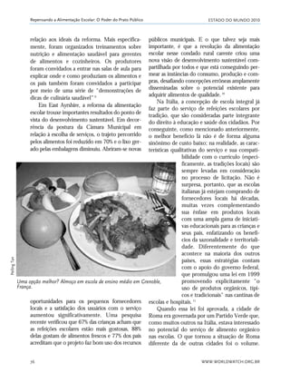 ESTADO DO MUNDO 2010
WWW.WORLDWATCH.ORG.BR76
Repensando a Alimentação Escolar: O Poder do Prato Público
relação aos ideais da reforma. Mais especifica-
mente, foram organizados treinamentos sobre
nutrição e alimentação saudável para gerentes
de alimentos e cozinheiros. Os produtores
foram convidados a entrar nas salas de aula para
explicar onde e como produziam os alimentos e
os pais também foram convidados a participar
por meio de uma série de “demonstrações de
dicas de culinária saudável”.9
Em East Ayrshire, a reforma da alimentação
escolar trouxe importantes resultados do ponto de
vista do desenvolvimento sustentável. Em decor-
rência da postura da Câmara Municipal em
relação à escolha de serviços, o trajeto percorrido
pelos alimentos foi reduzido em 70% e o lixo ger-
ado pelas embalagens diminuiu. Abriram-se novas
públicos municipais. E o que talvez seja mais
importante, é que a revolução da alimentação
escolar nesse condado rural carente criou uma
nova visão de desenvolvimento sustentável com-
partilhada por todos e que está conseguindo per-
mear as instâncias do consumo, produção e com-
pras, desafiando concepções errôneas amplamente
disseminadas sobre o potencial existente para
adquirir alimentos de qualidade.10
Na Itália, a concepção de escola integral já
faz parte do serviço de refeições escolares por
tradição, que são consideradas parte integrante
do direito à educação e saúde dos cidadãos. Por
conseguinte, como mencionado anteriormente,
o melhor benefício lá não é de forma alguma
sinônimo de custo baixo; na realidade, as carac-
terísticas qualitativas do serviço e sua compati-
bilidade com o currículo (especi-
ficamente, as tradições locais) são
sempre levadas em consideração
no processo de licitação. Não é
surpresa, portanto, que as escolas
italianas já estejam comprando de
fornecedores locais há décadas,
muitas vezes complementando
sua ênfase em produtos locais
com uma ampla gama de iniciati-
vas educacionais para as crianças e
seus pais, enfatizando os benefí-
cios da sazonalidade e territoriali-
dade. Diferentemente do que
acontece na maioria dos outros
países, essas estratégias contam
com o apoio do governo federal,
que promulgou uma lei em 1999
promovendo explicitamente "o
uso de produtos orgânicos, típi-
cos e tradicionais" nas cantinas de
escolas e hospitais.11
Quando essa lei foi aprovada, a cidade de
Roma era governada por um Partido Verde que,
como muitos outros na Itália, estava interessado
no potencial do serviço de alimento orgânico
nas escolas. O que tornou a situação de Roma
diferente da de outras cidades foi o volume.
Uma opção melhor? Almoço em escola de ensino médio em Grenoble,
França.
PeilingTan
oportunidades para os pequenos fornecedores
locais e a satisfação dos usuários com o serviço
aumentou significativamente. Uma pesquisa
recente verificou que 67% das crianças acham que
as refeições escolares estão mais gostosas, 88%
delas gostam de alimentos frescos e 77% dos pais
acreditam que o projeto faz bom uso dos recursos
21_184mundo_VaBe2 6/22/10 15:17 Page 76
 